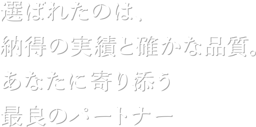 選ばれたのは、納得の実績と確かな品質。 あなたに寄り添う最良のパートナー 